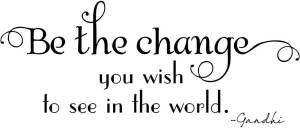 Be the change you wish to see in the world